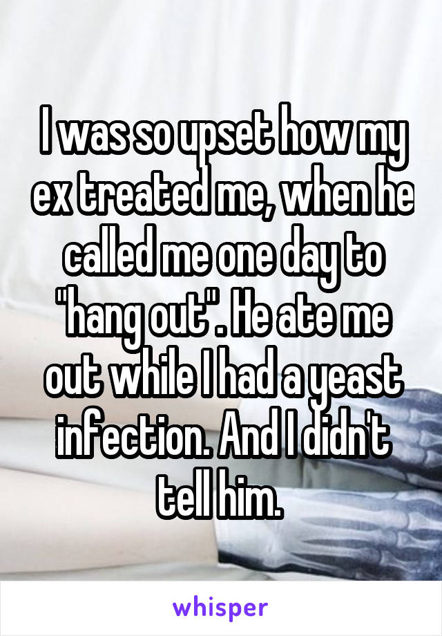 I was so upset how my ex treated me, when he called me one day to "hang out". He ate me out while I had a yeast infection. And I didn't tell him. 