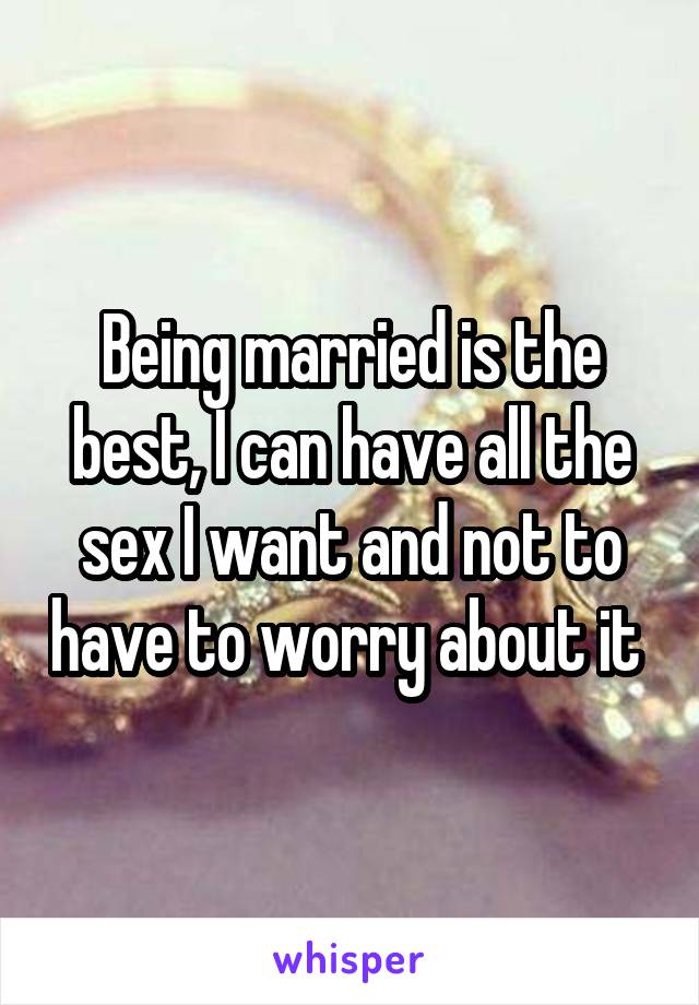 Being married is the best, I can have all the sex I want and not to have to worry about it 