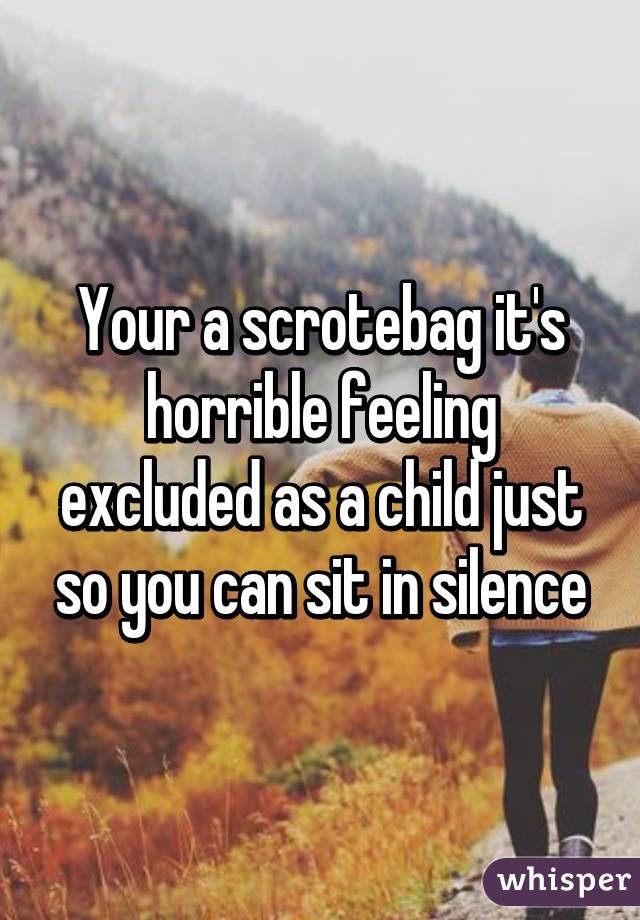 Your a scrotebag it's horrible feeling excluded as a child just so you can sit in silence