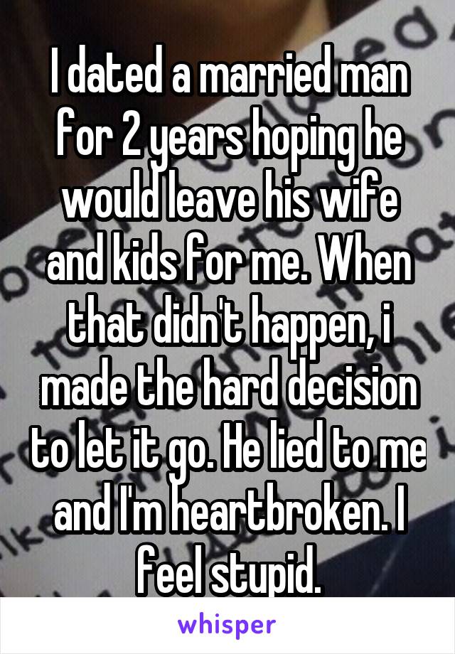 I dated a married man for 2 years hoping he would leave his wife and kids for me. When that didn't happen, i made the hard decision to let it go. He lied to me and I'm heartbroken. I feel stupid.