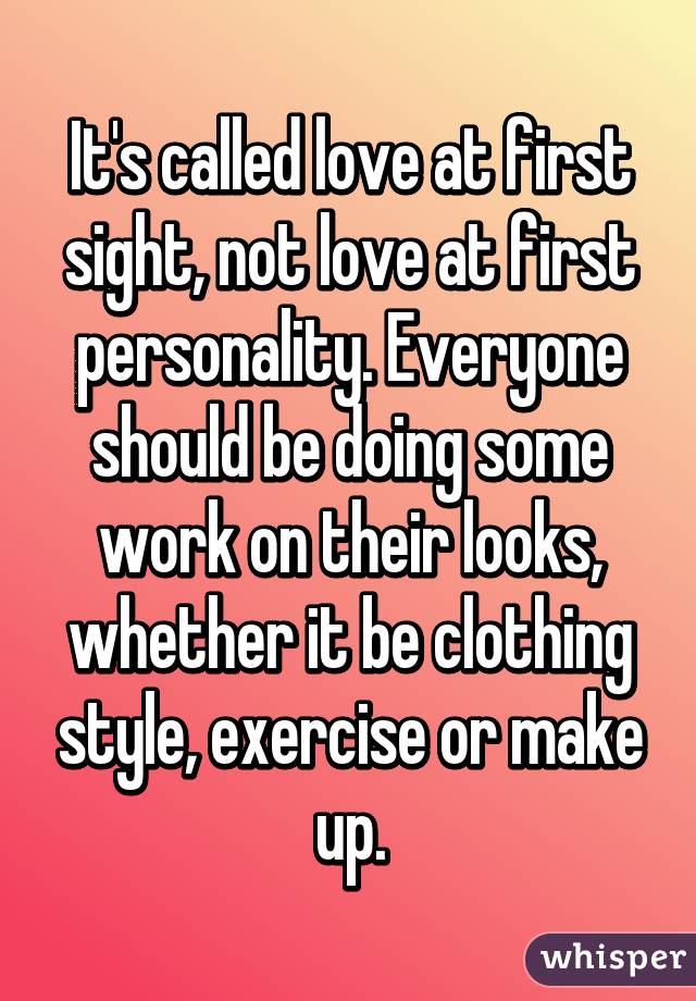 It's called love at first sight, not love at first personality. Everyone should be doing some work on their looks, whether it be clothing style, exercise or make up.