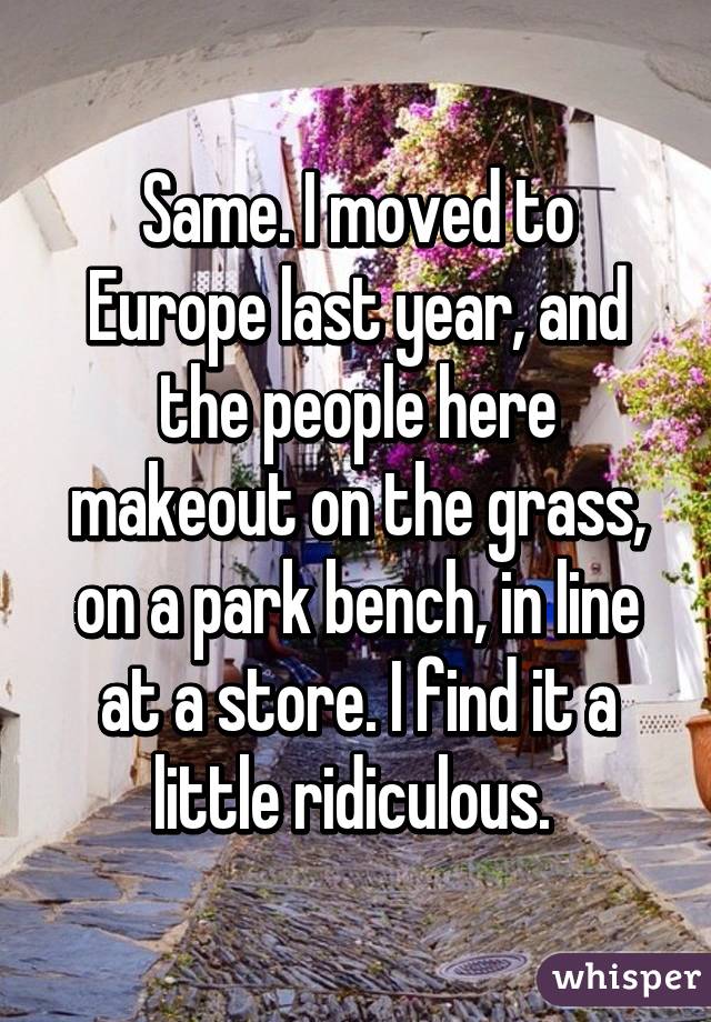 Same. I moved to Europe last year, and the people here makeout on the grass, on a park bench, in line at a store. I find it a little ridiculous. 