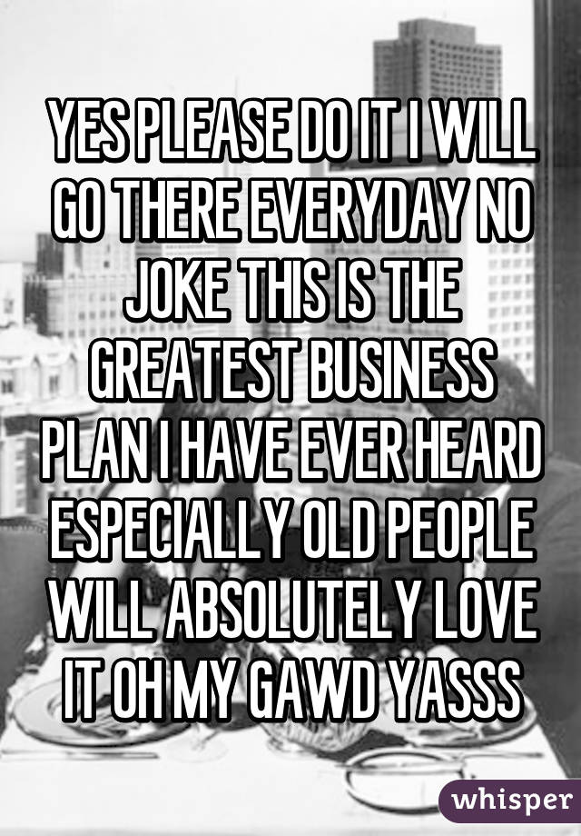 YES PLEASE DO IT I WILL GO THERE EVERYDAY NO JOKE THIS IS THE GREATEST BUSINESS PLAN I HAVE EVER HEARD ESPECIALLY OLD PEOPLE WILL ABSOLUTELY LOVE IT OH MY GAWD YASSS