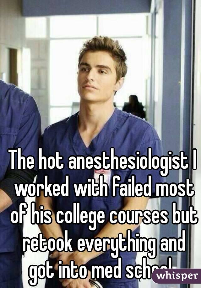 The hot anesthesiologist I worked with failed most of his college courses but retook everything and got into med school. 