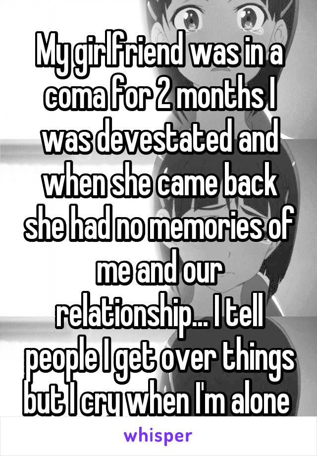 My girlfriend was in a coma for 2 months I was devestated and when she came back she had no memories of me and our relationship... I tell people I get over things but I cry when I'm alone 