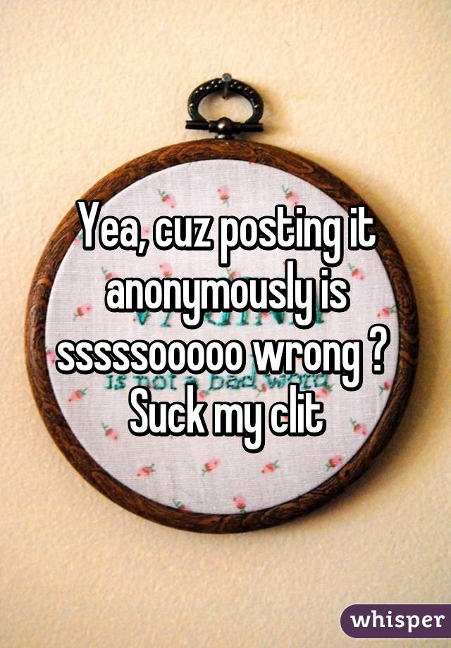 Yea, cuz posting it anonymously is sssssooooo wrong ? 
Suck my clit