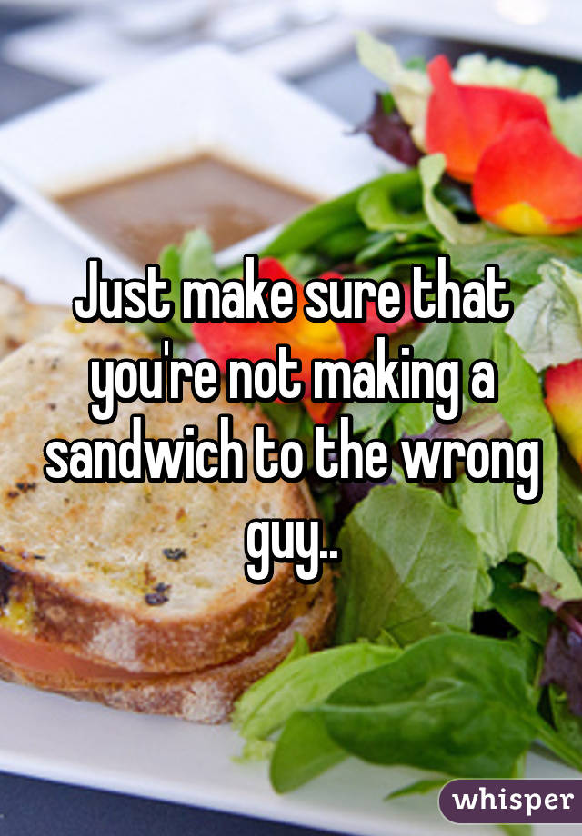 Just make sure that you're not making a sandwich to the wrong guy..