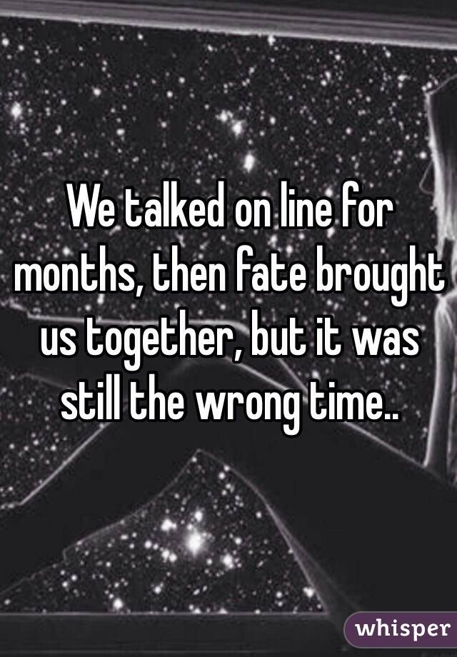 We talked on line for months, then fate brought us together, but it was still the wrong time..