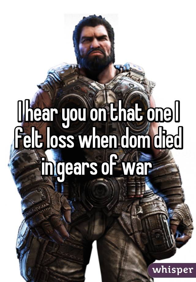 I hear you on that one I felt loss when dom died in gears of war 