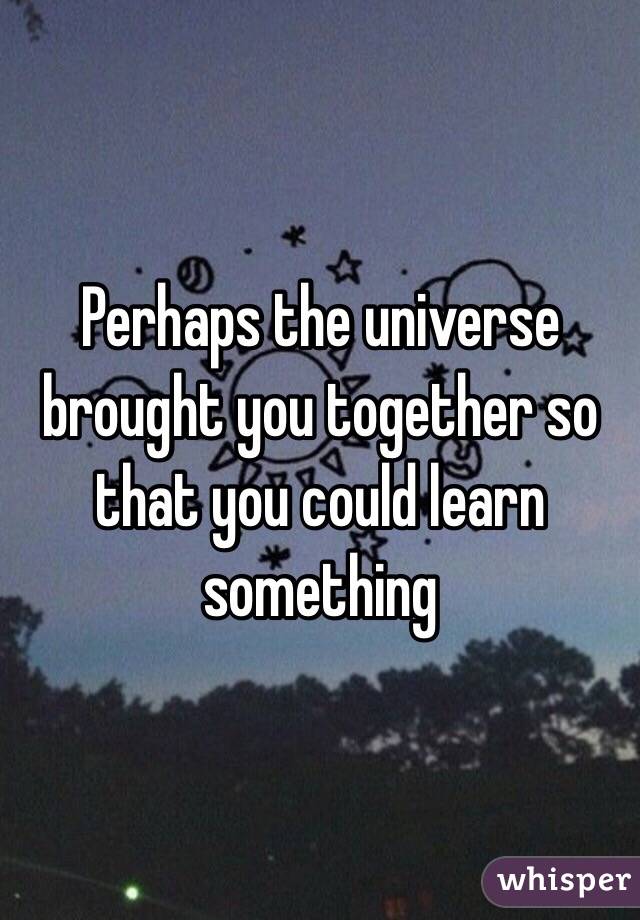 Perhaps the universe brought you together so that you could learn something