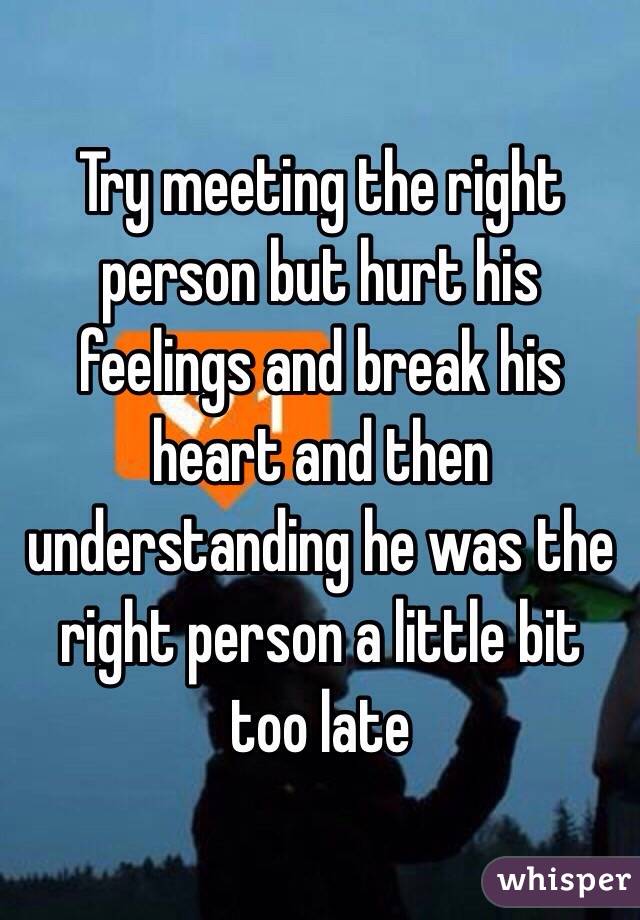 Try meeting the right person but hurt his feelings and break his heart and then understanding he was the right person a little bit too late 
