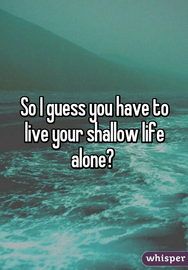 So I guess you have to live your shallow life alone? 