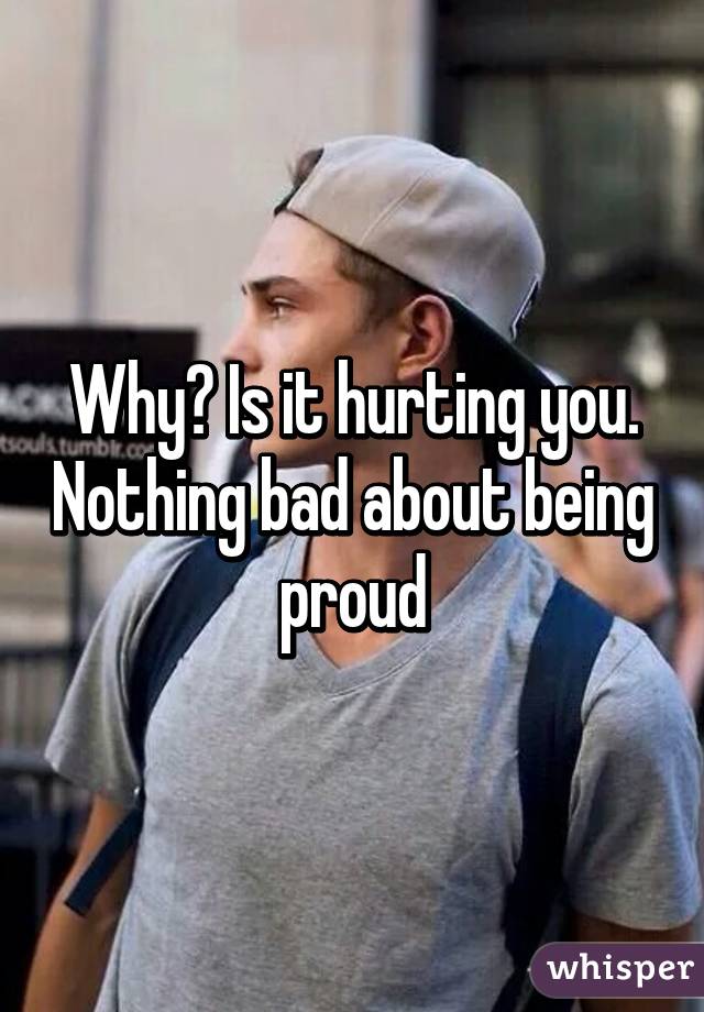 Why? Is it hurting you. Nothing bad about being proud