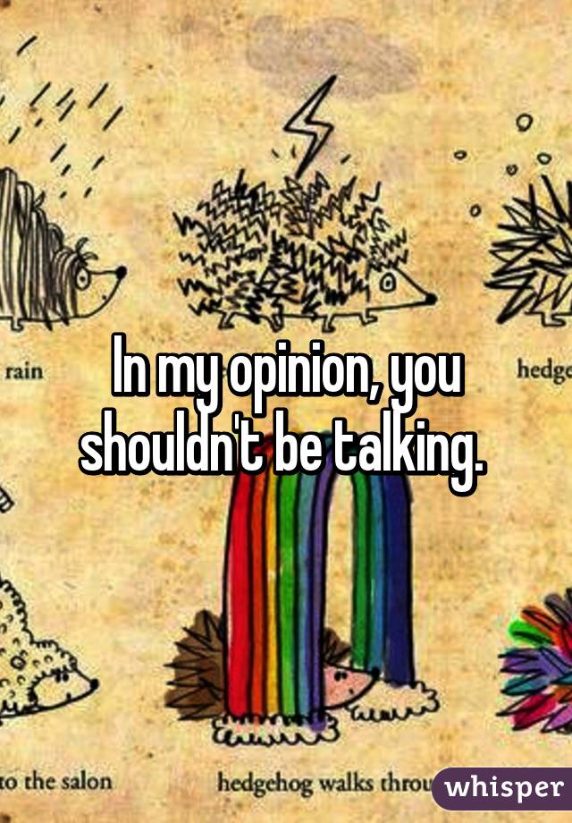 In my opinion, you shouldn't be talking. 