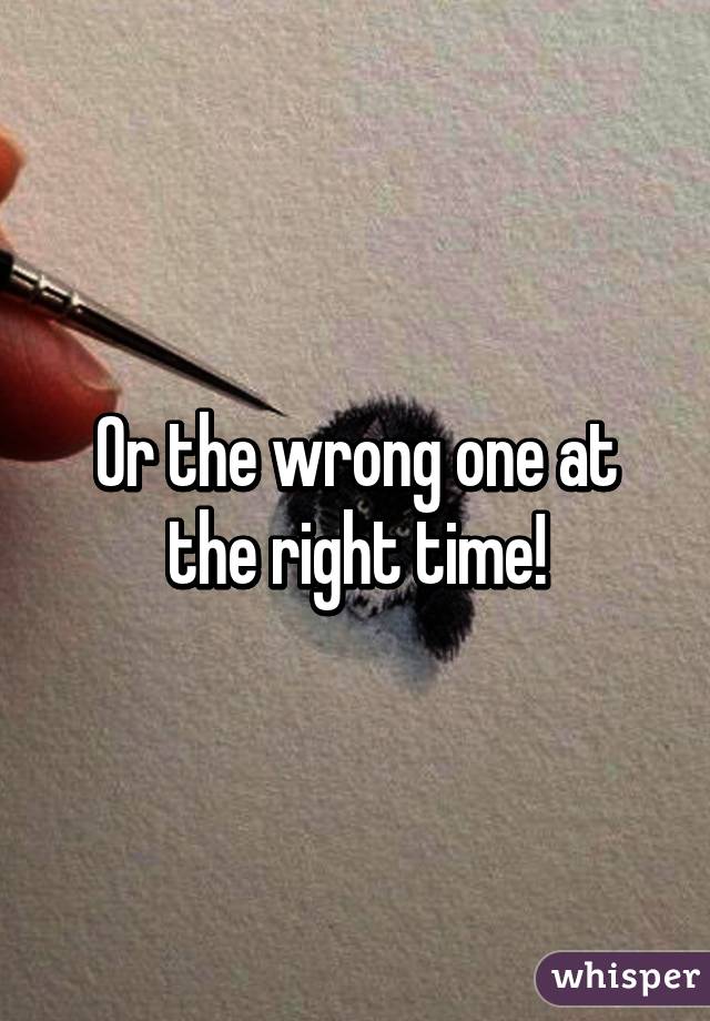Or the wrong one at the right time!