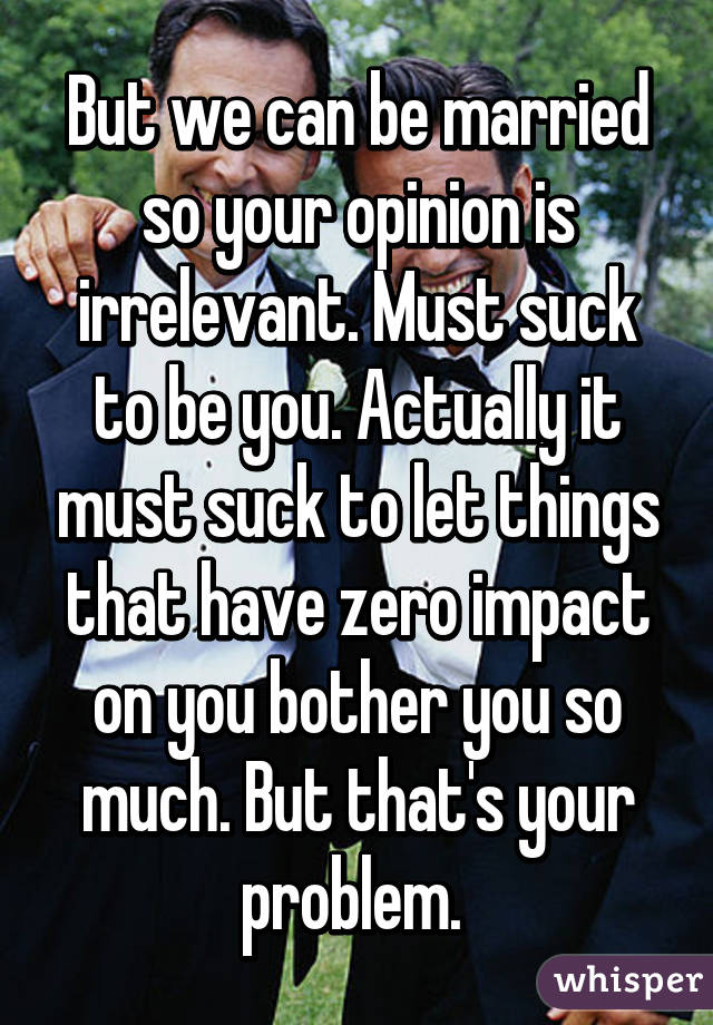 But we can be married so your opinion is irrelevant. Must suck to be you. Actually it must suck to let things that have zero impact on you bother you so much. But that's your problem. 