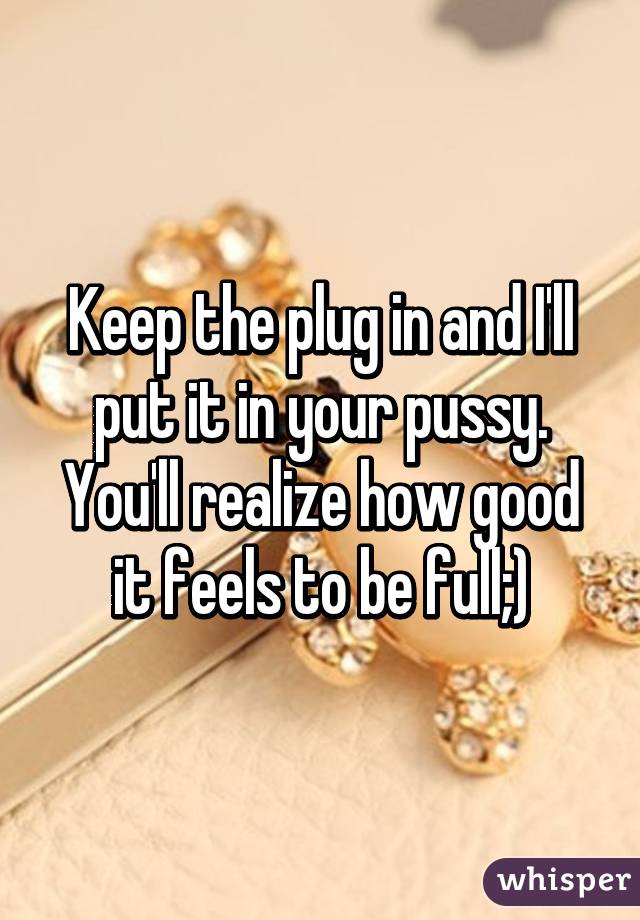 Keep the plug in and I'll put it in your pussy. You'll realize how good it feels to be full;)