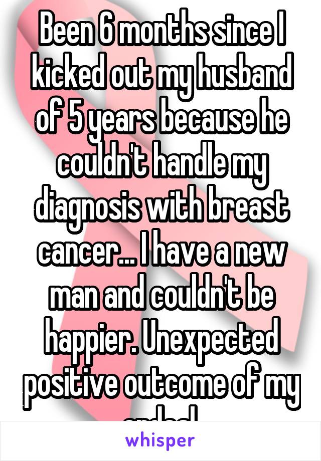 Been 6 months since I kicked out my husband of 5 years because he couldn't handle my diagnosis with breast cancer... I have a new man and couldn't be happier. Unexpected positive outcome of my ordeal.