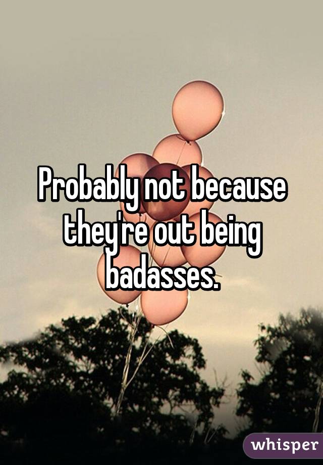 Probably not because they're out being badasses.
