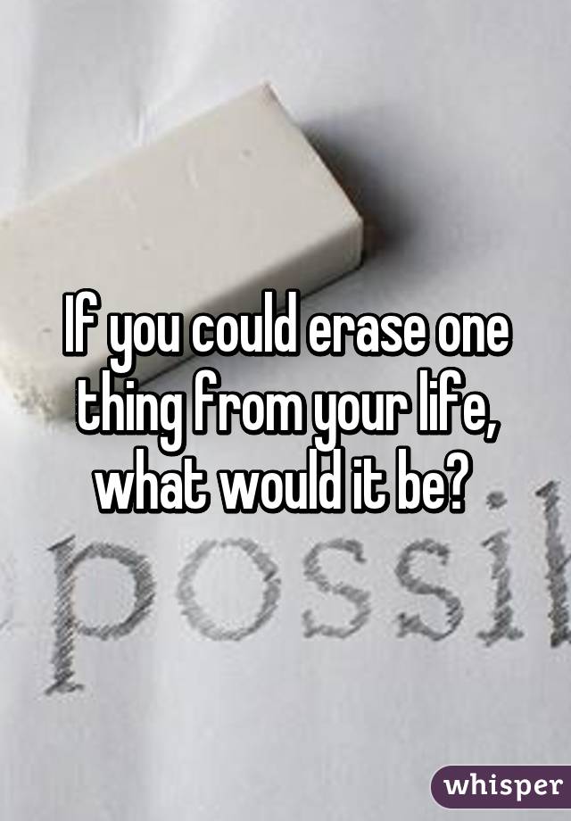 If you could erase one thing from your life, what would it be? 