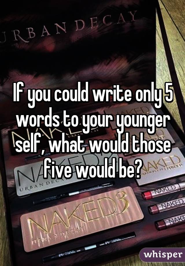 If you could write only 5 words to your younger self, what would those five would be?