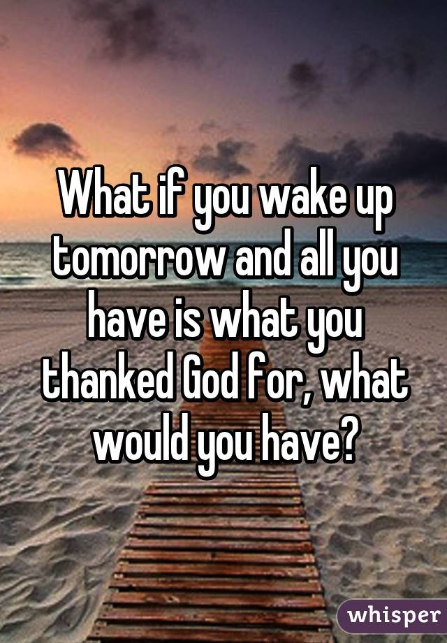 What if you wake up tomorrow and all you have is what you thanked God for, what would you have?
