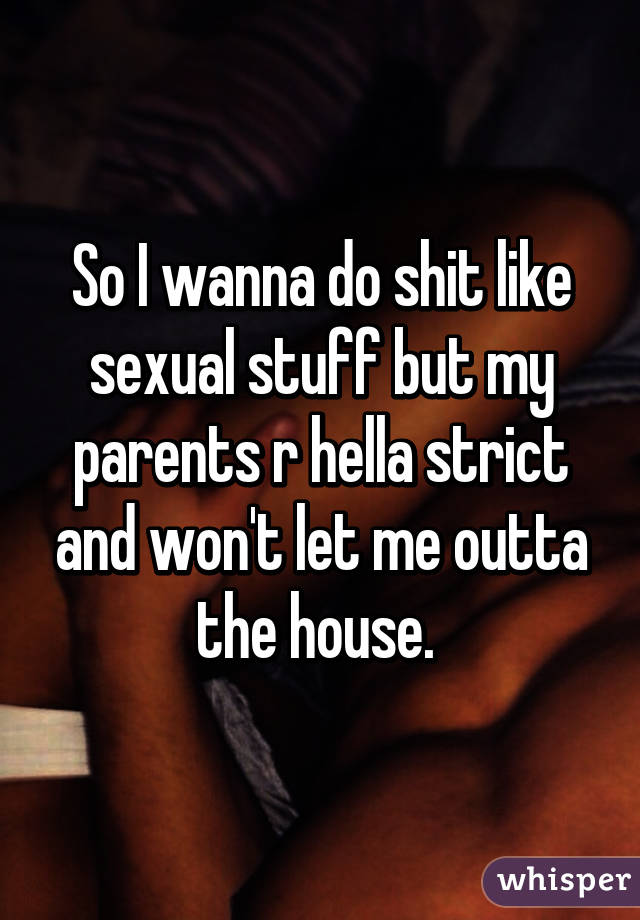 So I wanna do shit like sexual stuff but my parents r hella strict and won't let me outta the house. 