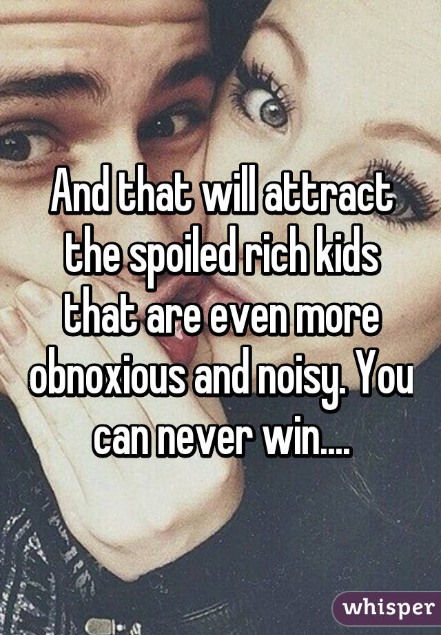 And that will attract the spoiled rich kids that are even more obnoxious and noisy. You can never win....