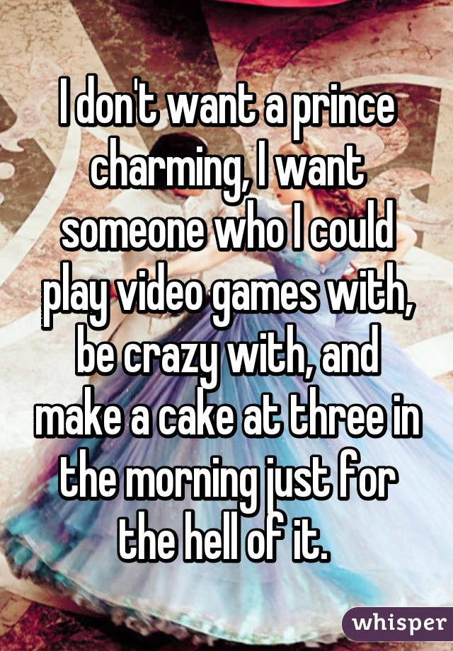 I don't want a prince charming, I want someone who I could play video games with, be crazy with, and make a cake at three in the morning just for the hell of it. 