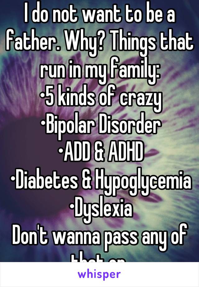 I do not want to be a father. Why? Things that run in my family: 
•5 kinds of crazy
•Bipolar Disorder
•ADD & ADHD
•Diabetes & Hypoglycemia 
•Dyslexia
Don't wanna pass any of that on.