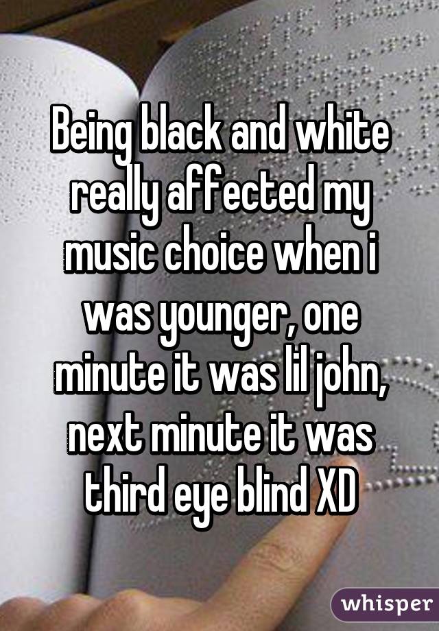 Being black and white really affected my music choice when i was younger, one minute it was lil john, next minute it was third eye blind XD