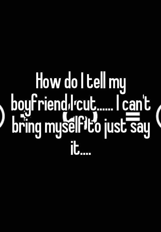 how-do-i-tell-my-boyfriend-i-cut-i-can-t-bring-myself-to-just-say