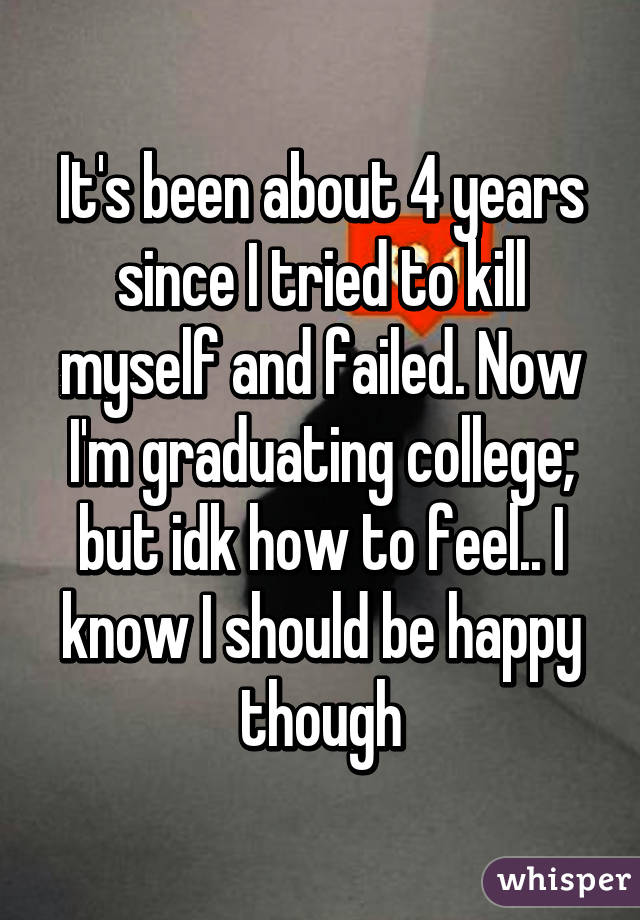 It's been about 4 years since I tried to kill myself and failed. Now I'm graduating college; but idk how to feel.. I know I should be happy though