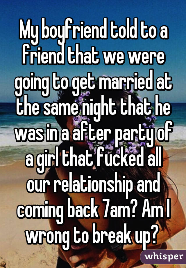 My boyfriend told to a friend that we were going to get married at the same night that he was in a after party of a girl that fucked all our relationship and coming back 7am? Am I wrong to break up? 