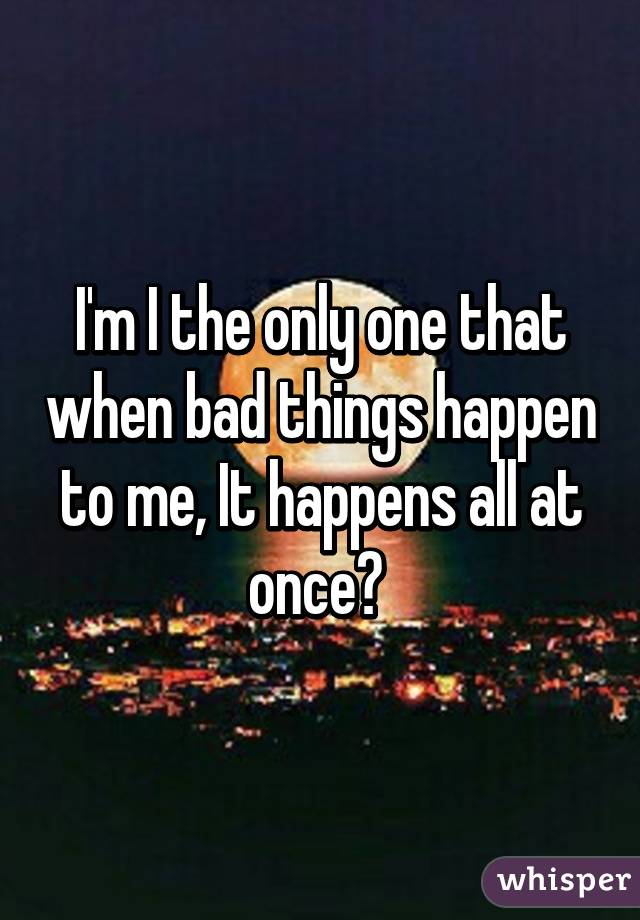 I'm I the only one that when bad things happen to me, It happens all at once? 