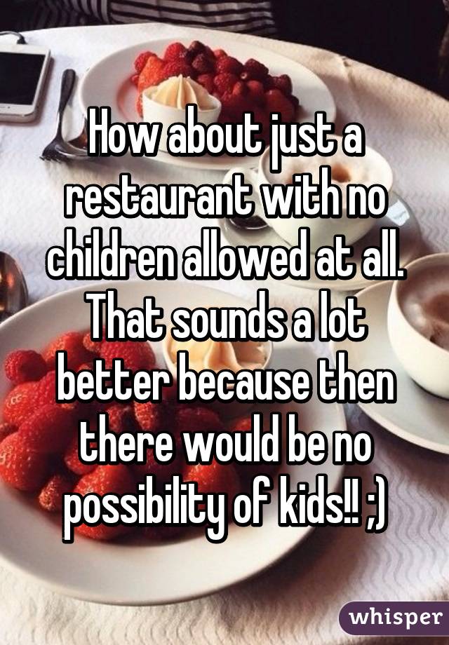 How about just a restaurant with no children allowed at all. That sounds a lot better because then there would be no possibility of kids!! ;)