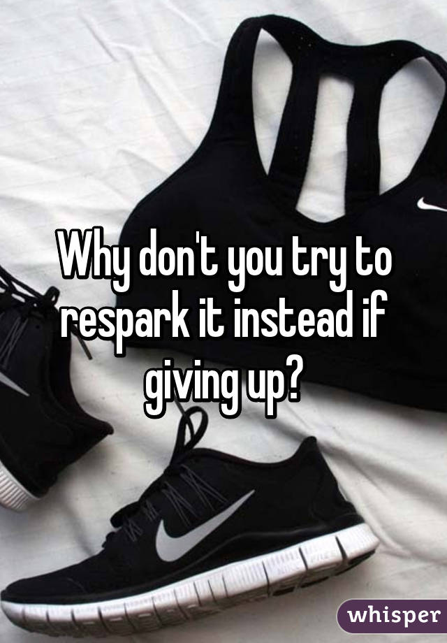 Why don't you try to respark it instead if giving up?