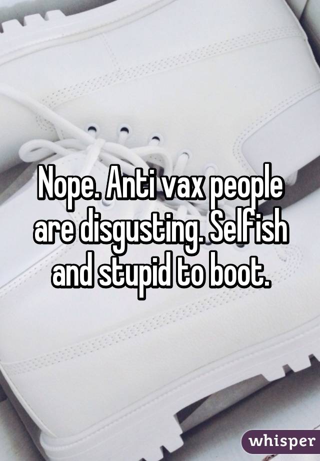 Nope. Anti vax people are disgusting. Selfish and stupid to boot.