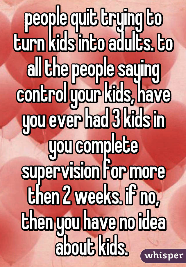 people quit trying to turn kids into adults. to all the people saying control your kids, have you ever had 3 kids in you complete supervision for more then 2 weeks. if no, then you have no idea about kids. 