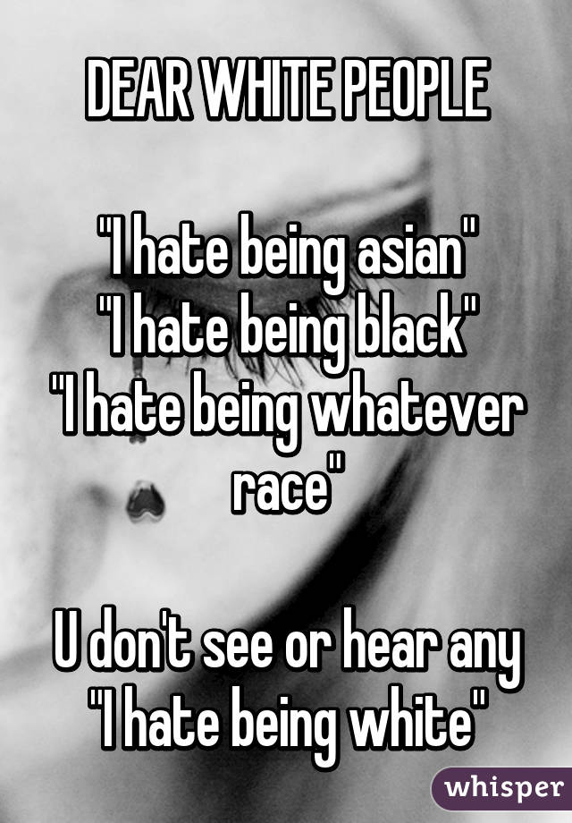 DEAR WHITE PEOPLE

"I hate being asian"
"I hate being black"
"I hate being whatever race"

U don't see or hear any "I hate being white"
