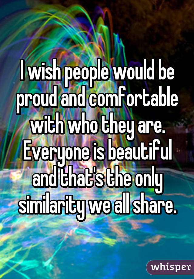 I wish people would be proud and comfortable with who they are. Everyone is beautiful and that's the only similarity we all share.