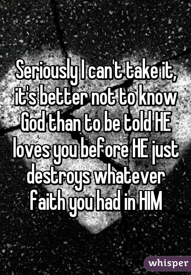 Seriously I can't take it, it's better not to know God than to be told HE loves you before HE just destroys whatever faith you had in HIM