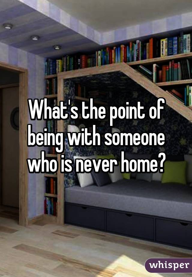 What's the point of being with someone who is never home?