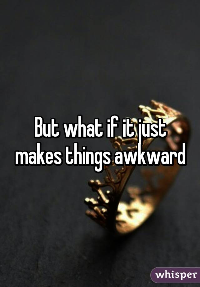 But what if it just makes things awkward