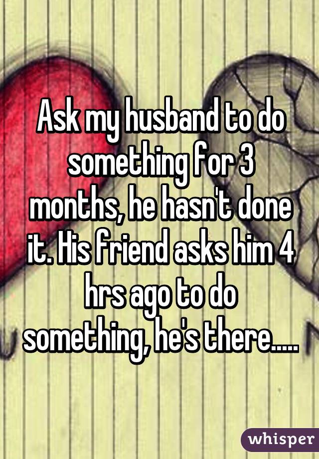 Ask my husband to do something for 3 months, he hasn't done it. His friend asks him 4 hrs ago to do something, he's there.....