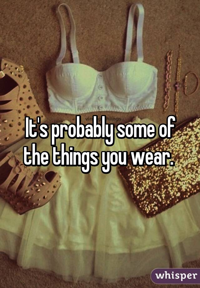 It's probably some of the things you wear. 
