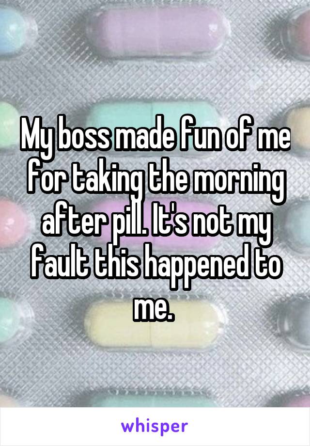 My boss made fun of me for taking the morning after pill. It's not my fault this happened to me. 