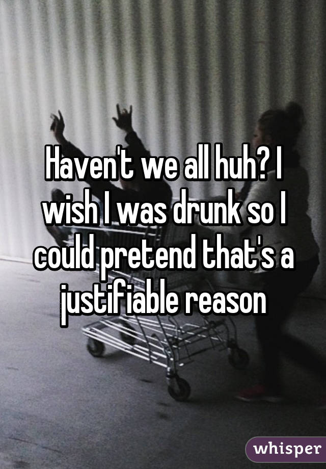 Haven't we all huh? I wish I was drunk so I could pretend that's a justifiable reason