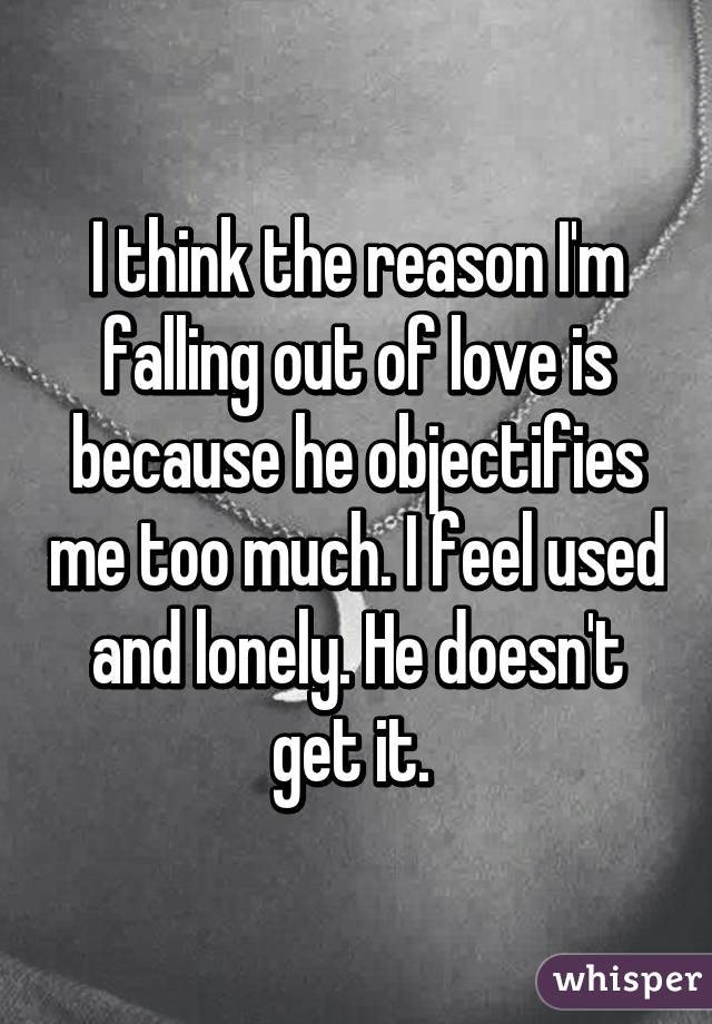 I think the reason I'm falling out of love is because he objectifies me too much. I feel used and lonely. He doesn't get it. 