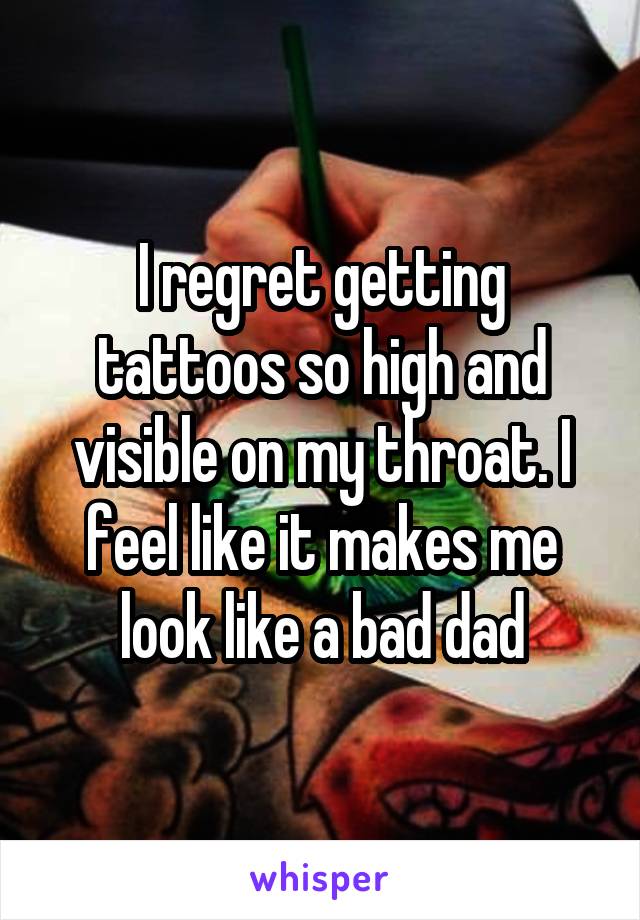 I regret getting tattoos so high and visible on my throat. I feel like it makes me look like a bad dad